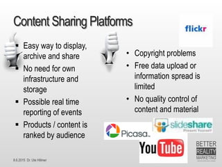 8.6.2015 Dr. Ute Hillmer
Content Sharing Platforms
 Easy way to display,
archive and share
 No need for own
infrastructure and
storage
 Possible real time
reporting of events
 Products / content is
ranked by audience
• Copyright problems
• Free data upload or
information spread is
limited
• No quality control of
content and material
 