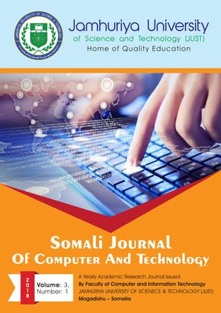 Somali Journal
Of Computer And Technology
A Yearly Academic Research Journal Issued
By Faculty of Computer and Information Technology
JAMHURIYA UNIVERSITY OF SCIENECE & TECHNOLOGY (JUST)
Mogadishu – Somalia
2
0
1
8
Volume: 3,
Number: 1
 