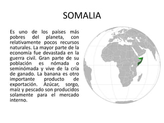 SOMALIA
Es uno de los países más
pobres del planeta, con
relativamente pocos recursos
naturales. La mayor parte de la
economía fue devastada en la
guerra civil. Gran parte de su
población es nómada o
seminómada y vive de la cría
de ganado. La banana es otro
importante
producto
de
exportación. Azúcar, sorgo,
maíz y pescado son producidos
solamente para el mercado
interno.

 