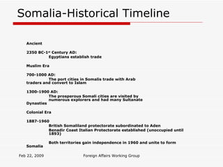 Somalia-Historical Timeline Ancient 2350 BC-1 st  Century AD: Egyptians establish trade Muslim Era 700-1000 AD: The port cities in Somalis trade with Arab  traders and convert to Islam 1300-1900 AD: The prosperous Somali cities are visited by  numerous explorers and had many Sultanate  Dynasties Colonial Era 1887-1960 British Somaliland protectorate subordinated to Aden Benadir Coast Italian Protectorate established (unoccupied until  1893) Both territories gain independence in 1960 and unite to form  Somalia Feb 22, 2009 Foreign Affairs Working Group 