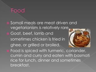 Somali meals are meat driven and
  vegetarianism is relatively rare.
 Goat, beef, lamb and
  sometimes chicken is fried in
  ghee, or grilled or broiled.
 Food is spiced with turmeric, coriander,
  cumin and curry and eaten with basmati
  rice for lunch, dinner and sometimes
  breakfast.
 
