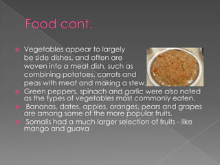    Vegetables appear to largely
    be side dishes, and often are
    woven into a meat dish, such as
    combining potatoes, carrots and
    peas with meat and making a stew.
   Green peppers, spinach and garlic were also noted
    as the types of vegetables most commonly eaten.
   Bananas, dates, apples, oranges, pears and grapes
    are among some of the more popular fruits.
   Somalis had a much larger selection of fruits - like
    mango and guava
 