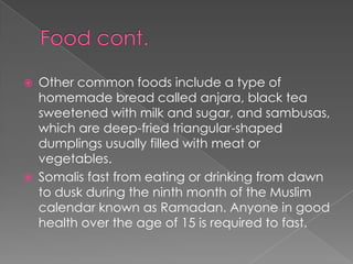    Other common foods include a type of
    homemade bread called anjara, black tea
    sweetened with milk and sugar, and sambusas,
    which are deep-fried triangular-shaped
    dumplings usually filled with meat or
    vegetables.
   Somalis fast from eating or drinking from dawn
    to dusk during the ninth month of the Muslim
    calendar known as Ramadan. Anyone in good
    health over the age of 15 is required to fast.
 