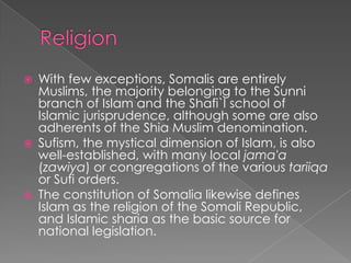    With few exceptions, Somalis are entirely
    Muslims, the majority belonging to the Sunni
    branch of Islam and the Shafi`I school of
    Islamic jurisprudence, although some are also
    adherents of the Shia Muslim denomination.
   Sufism, the mystical dimension of Islam, is also
    well-established, with many local jama'a
    (zawiya) or congregations of the various tariiqa
    or Sufi orders.
   The constitution of Somalia likewise defines
    Islam as the religion of the Somali Republic,
    and Islamic sharia as the basic source for
    national legislation.
 