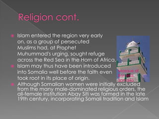    Islam entered the region very early
    on, as a group of persecuted
    Muslims had, at Prophet
    Muhummad's urging, sought refuge
    across the Red Sea in the Horn of Africa.
   Islam may thus have been introduced
    into Somalia well before the faith even Mosque of
                                               Borama,
    took root in its place of origin.          Somaiia
   Although Somalian women were initially excluded
    from the many male-dominated religious orders, the
    all-female institution Abay Siti was formed in the late
    19th century, incorporating Somali tradition and Islam
 