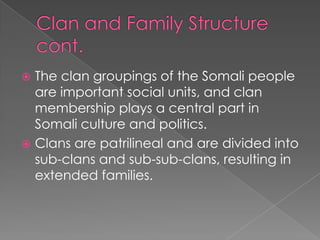  The clan groupings of the Somali people
  are important social units, and clan
  membership plays a central part in
  Somali culture and politics.
 Clans are patrilineal and are divided into
  sub-clans and sub-sub-clans, resulting in
  extended families.
 