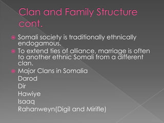  Somali society is traditionally ethnically
  endogamous.
 To extend ties of alliance, marriage is often
  to another ethnic Somali from a different
  clan.
 Major Clans in Somalia
  Darod
  Dir
  Hawiye
  Isaaq
  Rahanweyn(Digil and Mirifle)
 