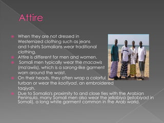    When they are not dressed in
    Westernized clothing such as jeans
    and t-shirts Somalians wear traditional
    clothing.
   Attire is different for men and women.
    Somali men typically wear the macawis
    (ma'awiis), which is a sarong-like garment
    worn around the waist.
   On their heads, they often wrap a colorful
    turban or wear the koofiyad, an embroidered
    taqiyah.
   Due to Somalia's proximity to and close ties with the Arabian
    Peninsula, many Somali men also wear the jellabiya (jellabiyad in
    Somali), a long white garment common in the Arab world.
 