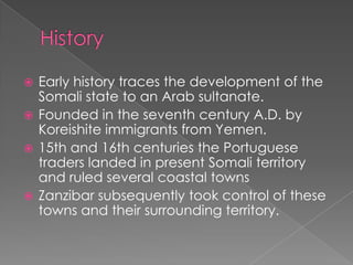  Early history traces the development of the
  Somali state to an Arab sultanate.
 Founded in the seventh century A.D. by
  Koreishite immigrants from Yemen.
 15th and 16th centuries the Portuguese
  traders landed in present Somali territory
  and ruled several coastal towns
 Zanzibar subsequently took control of these
  towns and their surrounding territory.
 