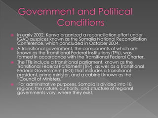    In early 2002, Kenya organized a reconciliation effort under
    IGAD auspices known as the Somalia National Reconciliation
    Conference, which concluded in October 2004.
   A transitional government, the components of which are
    known as the Transitional Federal Institutions (TFIs), was
    formed in accordance with the Transitional Federal Charter.
   The TFIs include a transitional parliament, known as the
    Transitional Federal Parliament (TFP), as well as a Transitional
    Federal Government (TFG) that includes a transitional
    president, prime minister, and a cabinet known as the
    “Council of Ministers.”
    For administrative purposes, Somalia is divided into 18
    regions; the nature, authority, and structure of regional
    governments vary, where they exist.
 