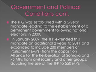  The TFG was established with a 5-year
  mandate leading to the establishment of a
  permanent government following national
  elections in 2009.
 In January 2009, the TFP extended this
  mandate an additional 2 years to 2011 and
  expanded to include 200 members of
  Parliament (MPs) from the opposition
  Alliance for the Reliberation of Somalia and
  75 MPs from civil society and other groups,
  doubling the size of the TFP to 550 MPs.
 