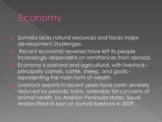    Somalia lacks natural resources and faces major
    development challenges.
    Recent economic reverses have left its people
    increasingly dependent on remittances from abroad.
   Economy is pastoral and agricultural, with livestock--
    principally camels, cattle, sheep, and goats--
    representing the main form of wealth.
   Livestock exports in recent years have been severely
    reduced by periodic bans, ostensibly for concerns of
    animal health, by Arabian Peninsula states. Saudi
    Arabia lifted its ban on Somali livestock in 2009.
 
