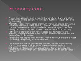    A small fishing industry exists in the north where tuna, shark, and other
    warm-water fish are caught, yet fishing production is seriously affected
    by poaching.
   Aromatic woods--frankincense and myrrh--from a small and diminishing
    forest also contribute to the country’s exports. Minerals, including
    uranium and likely deposits of petroleum and natural gas, are found
    throughout the country, but have not been exploited commercially.
   Petroleum exploration efforts have ceased due to insecurity and
    instability. Illegal production in the south of charcoal for export has led
    to widespread deforestation.
   Foreign aid has helped small industries such as textiles, handicrafts, meat
    processing, and printing to be established.

   The absence of central government authority, as well as profiteering
    from counterfeiting, has rapidly debased Somalia’s currency.
   self-declared “Republic of Somaliland” issues its own currency, the
    Somaliland shilling, which is not accepted outside of the self-declared
    republic.
 