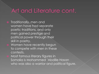    Traditionally, men and
    women have had separate
    poetic traditions, and only
    men gained prestige and
    political power through their
    skill in poetry.
   Women have recently begun
    to compete with men in these
    contests.
   Most famous literary figures in
    Somalia is Mohammed ’Abdille Hasan
    who was also a warrior and political figure.
 