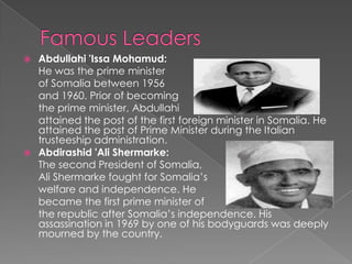  Abdullahi 'Issa Mohamud:
  He was the prime minister
  of Somalia between 1956
  and 1960. Prior of becoming
  the prime minister, Abdullahi
  attained the post of the first foreign minister in Somalia. He
  attained the post of Prime Minister during the Italian
  trusteeship administration.
 Abdirashid 'Ali Shermarke:
  The second President of Somalia,
  Ali Shermarke fought for Somalia’s
  welfare and independence. He
  became the first prime minister of
  the republic after Somalia’s independence. His
  assassination in 1969 by one of his bodyguards was deeply
  mourned by the country.
 