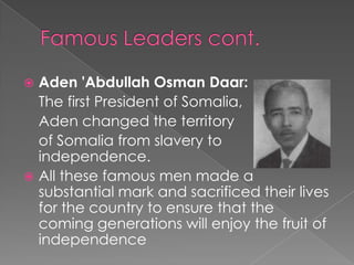  Aden 'Abdullah Osman Daar:
  The first President of Somalia,
  Aden changed the territory
  of Somalia from slavery to
  independence.
 All these famous men made a
  substantial mark and sacrificed their lives
  for the country to ensure that the
  coming generations will enjoy the fruit of
  independence
 