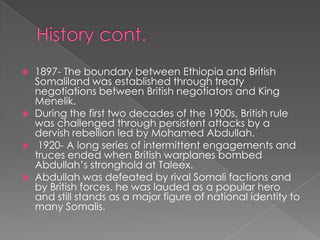    1897- The boundary between Ethiopia and British
    Somaliland was established through treaty
    negotiations between British negotiators and King
    Menelik.
   During the first two decades of the 1900s, British rule
    was challenged through persistent attacks by a
    dervish rebellion led by Mohamed Abdullah.
    1920- A long series of intermittent engagements and
    truces ended when British warplanes bombed
    Abdullah’s stronghold at Taleex.
   Abdullah was defeated by rival Somali factions and
    by British forces, he was lauded as a popular hero
    and still stands as a major figure of national identity to
    many Somalis.
 