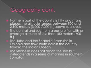    Northern part of the country is hilly and many
    places the altitude ranges between 900 and
    2,100 meters (3,000-7,000 ft.)above sea level.
   The central and southern areas are flat with an
    average altitude of less than 180 meters (600
    ft.).
   The Juba and the Shabelle Rivers rise in
    Ethiopia and flow south across the country
    toward the Indian Ocean.
   The Shabelle does not reach the sea but
    instead ends in a series of marshes in southern
    Somalia.
 
