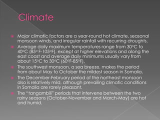    Major climatic factors are a year-round hot climate, seasonal
    monsoon winds, and irregular rainfall with recurring droughts.
   Average daily maximum temperatures range from 30oC to
    40oC (85o F-105oF), except at higher elevations and along the
    east coast and average daily minimums usually vary from
    about 15oC to 30oC (60oF-85oF).
   The southwest monsoon, a sea breeze, makes the period
    from about May to October the mildest season in Somalia.
   The December-February period of the northeast monsoon
    also is relatively mild, although prevailing climatic conditions
    in Somalia are rarely pleasant.
   The “tangambili” periods that intervene between the two
    rainy seasons (October-November and March-May) are hot
    and humid.
 