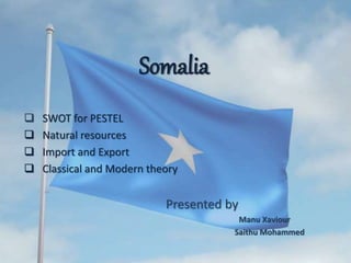 Somalia
 SWOT for PESTEL
 Natural resources
 Import and Export
 Classical and Modern theory
Presented by
Manu Xaviour
Saithu Mohammed
 