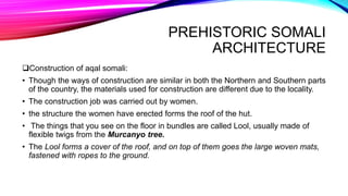 PREHISTORIC SOMALI
ARCHITECTURE
Construction of aqal somali:
• Though the ways of construction are similar in both the Northern and Southern parts
of the country, the materials used for construction are different due to the locality.
• The construction job was carried out by women.
• the structure the women have erected forms the roof of the hut.
• The things that you see on the floor in bundles are called Lool, usually made of
flexible twigs from the Murcanyo tree.
• The Lool forms a cover of the roof, and on top of them goes the large woven mats,
fastened with ropes to the ground.
 