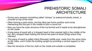 PREHISTORIC SOMALI
ARCHITECTURE
• During rainy seasons something called “shiraac” (a waterproof plastic sheet), is
covered on top of the mats.
• Other forming a semi-circle, and the other pair forms another semi-circle
intersecting the first pair in the middle to form a round hut.
• Now you have the outer structure of the hut formed and it needs to be strengthened
on the inside.
• A long piece of wood with a V-shaped head is then erected right in the middle of the
hut, the v-shaped head holding the former two pairs of wood (Dhig) where they
intersect.
• This piece of wood is called Udub Dhexaad middle post, made from the same trees
as the Udbo, and it holds the building upright by providing a central support on the
inside.
• Now the structure of the hut, both on the inside and outside is completed.
 
