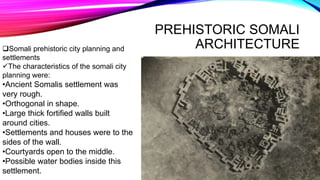 PREHISTORIC SOMALI
ARCHITECTURESomali prehistoric city planning and
settlements
The characteristics of the somali city
planning were:
•Ancient Somalis settlement was
very rough.
•Orthogonal in shape.
•Large thick fortified walls built
around cities.
•Settlements and houses were to the
sides of the wall.
•Courtyards open to the middle.
•Possible water bodies inside this
settlement.
 