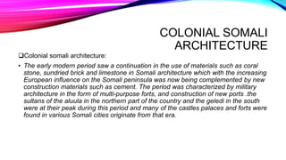 COLONIAL SOMALI
ARCHITECTURE
Colonial somali architecture:
• The early modern period saw a continuation in the use of materials such as coral
stone, sundried brick and limestone in Somali architecture which with the increasing
European influence on the Somali peninsula was now being complemented by new
construction materials such as cement. The period was characterized by military
architecture in the form of multi-purpose forts, and construction of new ports .the
sultans of the aluula in the northern part of the country and the geledi in the south
were at their peak during this period and many of the castles palaces and forts were
found in various Somali cities originate from that era.
 