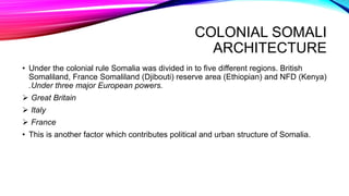 COLONIAL SOMALI
ARCHITECTURE
• Under the colonial rule Somalia was divided in to five different regions. British
Somaliland, France Somaliland (Djibouti) reserve area (Ethiopian) and NFD (Kenya)
.Under three major European powers.
 Great Britain
 Italy
 France
• This is another factor which contributes political and urban structure of Somalia.
 