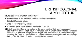BRITISH COLONIAL
ARCHITECTURE
Characteristics of British architecture:
• Resemblance or similarities to British buildings themselves .
• Both built from red bricks.
• Style of building is very similar.
• Both used gable terracotta red roof bricks or left flat.
British colonial officer were settled in Berbera, building their own houses and
administration offices. High court of Hargeisa built in British colonial times. Historical
landmarks at Berbera, Hargeysa and Zayla'. The preservation of historic buildings
including the Ottoman architecture and other historical buildings as well as buildings
dating from the British Colonial presence in Somaliland.
 