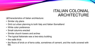 ITALIAN COLONIAL
ARCHITECTURE
Characteristics of Italian architecture:
• Similar city plans
• Grid cut urban planning to both Italy and Italian Somaliland
• White color preference
• Small columns erected
• Similar church towers and arches
• The typical Italianate was a two-story building
• the walls thick
• the floors of brick or of terra cotta, sometimes of cement, and the roofs covered with
tile.
 