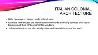 ITALIAN COLONIAL
ARCHITECTURE
• Wide openings in masonry walls without steel.
• Italianate town houses are identifiable by their wide projecting cornices with heavy
brackets and their richly ornamented windows.
• Italian architecture has also widely influenced the architecture of the world.
 