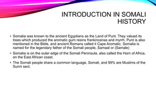 INTRODUCTION IN SOMALI
HISTORY
• Somalia was known to the ancient Egyptians as the Land of Punt. They valued its
trees which produced the aromatic gum resins frankincense and myrrh. Punt is also
mentioned in the Bible, and ancient Romans called it Cape Aromatic. Somalia is
named for the legendary father of the Somali people, Samaal or (Samale)
• Somalia is on the outer edge of the Somali Peninsula, also called the Horn of Africa,
on the East African coast.
• The Somali people share a common language, Somali, and 99% are Muslims of the
Sunni sect.
 