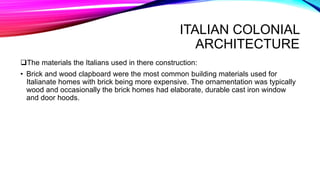 ITALIAN COLONIAL
ARCHITECTURE
The materials the Italians used in there construction:
• Brick and wood clapboard were the most common building materials used for
Italianate homes with brick being more expensive. The ornamentation was typically
wood and occasionally the brick homes had elaborate, durable cast iron window
and door hoods.
 