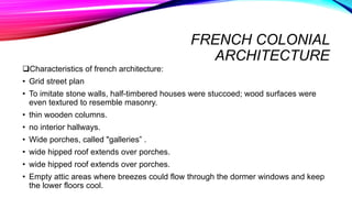 FRENCH COLONIAL
ARCHITECTURE
Characteristics of french architecture:
• Grid street plan
• To imitate stone walls, half-timbered houses were stuccoed; wood surfaces were
even textured to resemble masonry.
• thin wooden columns.
• no interior hallways.
• Wide porches, called "galleries” .
• wide hipped roof extends over porches.
• wide hipped roof extends over porches.
• Empty attic areas where breezes could flow through the dormer windows and keep
the lower floors cool.
 