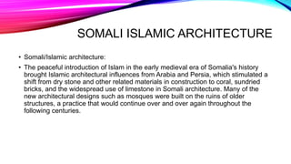 SOMALI ISLAMIC ARCHITECTURE
• Somali/Islamic architecture:
• The peaceful introduction of Islam in the early medieval era of Somalia's history
brought Islamic architectural influences from Arabia and Persia, which stimulated a
shift from dry stone and other related materials in construction to coral, sundried
bricks, and the widespread use of limestone in Somali architecture. Many of the
new architectural designs such as mosques were built on the ruins of older
structures, a practice that would continue over and over again throughout the
following centuries.
 