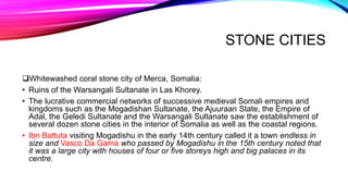 STONE CITIES
Whitewashed coral stone city of Merca, Somalia:
• Ruins of the Warsangali Sultanate in Las Khorey.
• The lucrative commercial networks of successive medieval Somali empires and
kingdoms such as the Mogadishan Sultanate, the Ajuuraan State, the Empire of
Adal, the Geledi Sultanate and the Warsangali Sultanate saw the establishment of
several dozen stone cities in the interior of Somalia as well as the coastal regions.
• Ibn Battuta visiting Mogadishu in the early 14th century called it a town endless in
size and Vasco Da Gama who passed by Mogadishu in the 15th century noted that
it was a large city with houses of four or five storeys high and big palaces in its
centre.
 