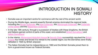 INTRODUCTION IN SOMALI
HISTORY
• Somalia was an important centre for commerce with the rest of the ancient world.
• During the Middle Ages, several powerful Somali empires dominated the regional trade,
including the Ajuran Sultanate, the Adal Sultanate, the Warsangali Sultanate, the Sultanate
of the Geledi and the Majeerteen Sultanate.
• In the late 19th century, through a succession of treaties with these kingdoms, the British
and Italians gained control of parts of the coast, and established British Somaliland and
Italian Somaliland
• In the interior, Mohammed Abdullah Hassan's Dervish State successfully repulsed the British
Empire four times and forced it to retreat to the coastal region, but the Dervishes were finally
defeated in 1920 by British airpower.
• The Italian Somalia had its independence on 1960 and the British Somalia joined them to
form a government known as Federal Somalia.
 