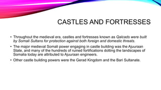 CASTLES AND FORTRESSES
• Throughout the medieval era, castles and fortresses known as Qalcads were built
by Somali Sultans for protection against both foreign and domestic threats.
• The major medieval Somali power engaging in castle building was the Ajuuraan
State, and many of the hundreds of ruined fortifications dotting the landscapes of
Somalia today are attributed to Ajuuraan engineers.
• Other castle building powers were the Gerad Kingdom and the Bari Sultanate.
 