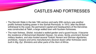 CASTLES AND FORTRESSES
• The Dervish State in the late 19th century and early 20th century was another
prolific fortress building power in the Somali Peninsula. In 1913, after the British
withdrawal to the coast, the permanent capital and headquarters of the Dervishes
was constructed at Taleh, a large walled town with fourteen fortresses.
• The main fortress, Silsilat, included a walled garden and a guard house. It became
the residence of Muhammad Abdullah Hassan, his wives, family, prominent Somali
military leaders, and also hosted several Turkish,Yemeni and German dignitaries,
architects, masons and arms manufacturers.Several dozen other fortresses were
built in Illig, Eyl, Shimbiris and other parts of the Horn of Africa.
 