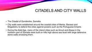 CITADELS AND CITY WALLS
• The Citadel of Gondershe, Somalia.
• City walls were established around the coastal cities of Merka, Barawa and
Mogadishu to defend the cities against powers such as the Portuguese Empire.
• During the Adal Age, many of the inland cities such as Amud and Abasa in the
northern part of Somalia were built on hills high above sea level with large defensive
stone walls enclosing them.
 