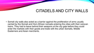 CITADELS AND CITY WALLS
• Somali city walls also acted as a barrier against the proliferation of arms usually
carried by the Somali and Horn African nomads entering the cities with their caravan
trains. They had to leave behind their weapons at the city gate before they could
enter the markets with their goods and trade with the urban Somalis, Middle
Easterners and Asian merchants.
 