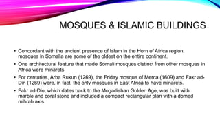 MOSQUES & ISLAMIC BUILDINGS
• Concordant with the ancient presence of Islam in the Horn of Africa region,
mosques in Somalia are some of the oldest on the entire continent.
• One architectural feature that made Somali mosques distinct from other mosques in
Africa were minarets.
• For centuries, Arba Rukun (1269), the Friday mosque of Merca (1609) and Fakr ad-
Din (1269) were, in fact, the only mosques in East Africa to have minarets.
• Fakr ad-Din, which dates back to the Mogadishan Golden Age, was built with
marble and coral stone and included a compact rectangular plan with a domed
mihrab axis.
 