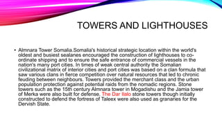 TOWERS AND LIGHTHOUSES
• Almnara Tower Somalia.Somalia's historical strategic location within the world's
oldest and busiest sealanes encouraged the construction of lighthouses to co-
ordinate shipping and to ensure the safe entrance of commercial vessels in the
nation's many port cities. In times of weak central authority the Somalian
civilizational matrix of interior cities and port cities was based on a clan formula that
saw various clans in fierce competition over natural resources that led to chronic
feuding between neighbours. Towers provided the merchant class and the urban
population protection against potential raids from the nomadic regions. Stone
towers such as the 15th century Almnara tower in Mogadishu and the Jamia tower
of Merka were also built for defense. The Dar Ilalo stone towers though initially
constructed to defend the fortress of Taleex were also used as granaries for the
Dervish State.
 