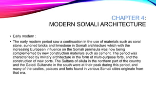 CHAPTER 4:
MODERN SOMALI ARCHITECTURE
• Early modern :
• The early modern period saw a continuation in the use of materials such as coral
stone, sundried bricks and limestone in Somali architecture which with the
increasing European influence on the Somali peninsula was now being
complemented by new construction materials such as cement. The period was
characterised by military architecture in the form of multi-purpose forts, and the
construction of new ports. The Sultans of allula in the northern part of the country
and the Geledi Sultanate in the south were at their peak during this period, and
many of the castles, palaces and forts found in various Somali cities originate from
that era.
 