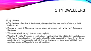 CITY DWELLERS
• City dwellers:
• City dwellers often live in Arab-style whitewashed houses made of stone or brick
covered with
• Plaster or cement. These are one or two-story houses, with a flat roof. Bars cover
the lower
• Windows, which rarely have screens or glass.
• Wealthy Somalis, Europeans, and others may have traditional Western-style homes
with tile roofs and walled courtyards. Many Somalis, even in the cities, do not have
electricity and running water in their homes. Italian occupants also built their own
neighborhoods in Mogadishu and other cities.
 