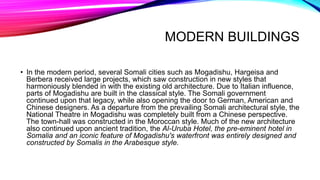 MODERN BUILDINGS
• In the modern period, several Somali cities such as Mogadishu, Hargeisa and
Berbera received large projects, which saw construction in new styles that
harmoniously blended in with the existing old architecture. Due to Italian influence,
parts of Mogadishu are built in the classical style. The Somali government
continued upon that legacy, while also opening the door to German, American and
Chinese designers. As a departure from the prevailing Somali architectural style, the
National Theatre in Mogadishu was completely built from a Chinese perspective.
The town-hall was constructed in the Moroccan style. Much of the new architecture
also continued upon ancient tradition, the Al-Uruba Hotel, the pre-eminent hotel in
Somalia and an iconic feature of Mogadishu's waterfront was entirely designed and
constructed by Somalis in the Arabesque style.
 