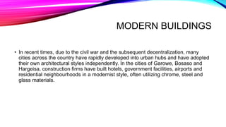 MODERN BUILDINGS
• In recent times, due to the civil war and the subsequent decentralization, many
cities across the country have rapidly developed into urban hubs and have adopted
their own architectural styles independently. In the cities of Garowe, Bosaso and
Hargeisa, construction firms have built hotels, government facilities, airports and
residential neighbourhoods in a modernist style, often utilizing chrome, steel and
glass materials.
 