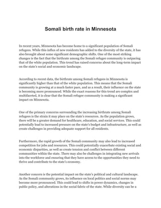 Somali birth rate in Minnesota
In recent years, Minnesota has become home to a significant population of Somali
refugees. While this influx of new residents has added to the diversity of the state, it has
also brought about some significant demographic shifts. One of the most striking
changes is the fact that the birthrate among the Somali refugee community is outpacing
that of the white population. This trend has raised concerns about the long-term impact
on the state’s social and economic landscape.
According to recent data, the birthrate among Somali refugees in Minnesota is
significantly higher than that of the white population. This means that the Somali
community is growing at a much faster pace, and as a result, their influence on the state
is becoming more pronounced. While the exact reasons for this trend are complex and
multifaceted, it is clear that the Somali refugee community is making a significant
impact on Minnesota.
One of the primary concerns surrounding the increasing birthrate among Somali
refugees is the strain it may place on the state’s resources. As the population grows,
there will be a greater demand for healthcare, education, and social services. This could
potentially lead to increased pressure on the state’s budget and infrastructure, as well as
create challenges in providing adequate support for all residents.
Furthermore, the rapid growth of the Somali community may also lead to increased
competition for jobs and resources. This could potentially exacerbate existing social and
economic disparities, as well as create tension and conflict between different
communities within the state. There may also be challenges in integrating new arrivals
into the workforce and ensuring that they have access to the opportunities they need to
thrive and contribute to the state’s economy.
Another concern is the potential impact on the state’s political and cultural landscape.
As the Somali community grows, its influence on local politics and social norms may
become more pronounced. This could lead to shifts in power dynamics, changes in
public policy, and alterations in the social fabric of the state. While diversity can be a
 