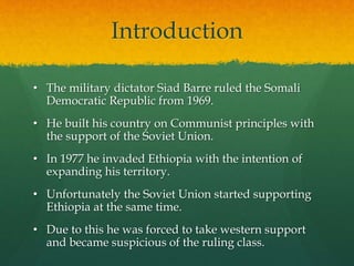 Introduction
• The military dictator Siad Barre ruled the Somali
Democratic Republic from 1969.
• He built his country on Communist principles with
the support of the Soviet Union.
• In 1977 he invaded Ethiopia with the intention of
expanding his territory.
• Unfortunately the Soviet Union started supporting
Ethiopia at the same time.
• Due to this he was forced to take western support
and became suspicious of the ruling class.
 